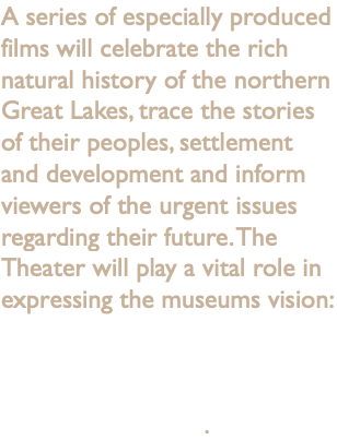 A series of especially produced films will celebrate the rich natural history of the northern Great Lakes, trace the stories of their peoples, settlement and development and inform viewers of the urgent issues regarding their future. The Theater will play a vital role in expressing the museums vision: To enhance the understanding of our changing natural world and advance the stewardship of Northern Michigan.
