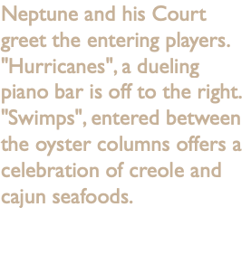 Neptune and his Court greet the entering players. "Hurricanes", a dueling piano bar is off to the right. "Swimps", entered between the oyster columns offers a celebration of creole and cajun seafoods.